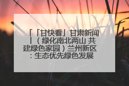 「甘快看」甘肃新闻丨（绿化南北两山 共建绿色家园）兰州新区：生态优先绿色发展 打造生态环保示范区