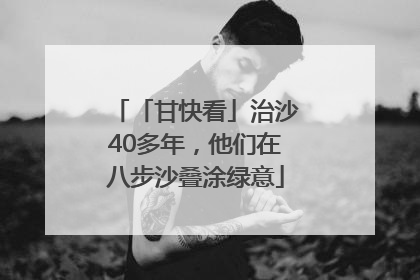「甘快看」治沙40多年，他们在八步沙叠涂绿意