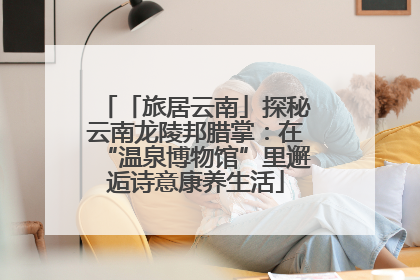 「旅居云南」探秘云南龙陵邦腊掌：在“温泉博物馆”里邂逅诗意康养生活