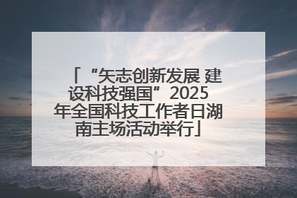 “矢志创新发展 建设科技强国”2025年全国科技工作者日湖南主场活动举行