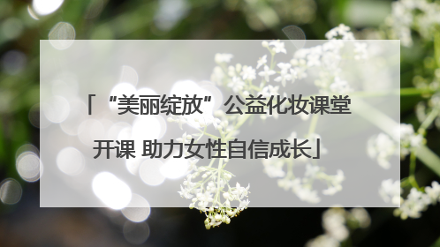 “美丽绽放”公益化妆课堂开课 助力女性自信成长
