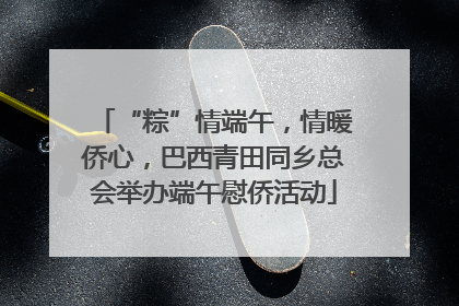 “粽”情端午，情暖侨心，巴西青田同乡总会举办端午慰侨活动