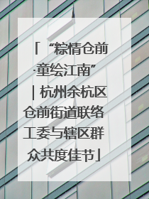 “粽情仓前·童绘江南”｜杭州余杭区仓前街道联络工委与辖区群众共度佳节