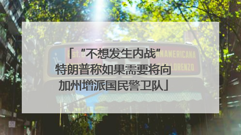 “不想发生内战” 特朗普称如果需要将向加州增派国民警卫队