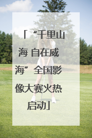 “千里山海 自在威海”全国影像大赛火热启动