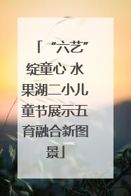 “六艺”绽童心 水果湖二小儿童节展示五育融合新图景
