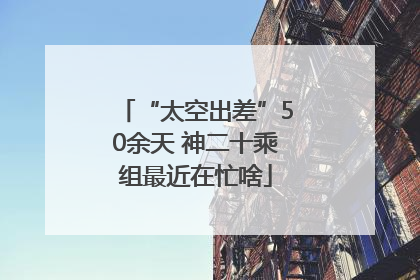 “太空出差”50余天 神二十乘组最近在忙啥