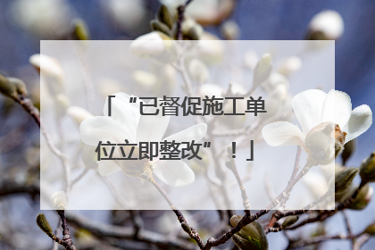 “已督促施工单位立即整改”！