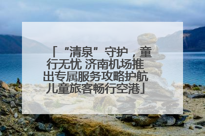 “清泉”守护，童行无忧 济南机场推出专属服务攻略护航儿童旅客畅行空港