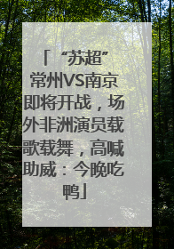 “苏超” 常州VS南京即将开战，场外非洲演员载歌载舞，高喊助威：今晚吃鸭