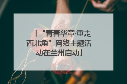 “青春华章·重走西北角”网络主题活动在兰州启动
