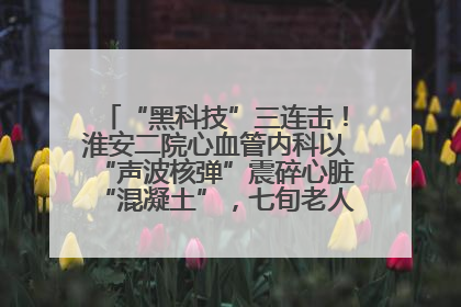 “黑科技”三连击！淮安二院心血管内科以“声波核弹”震碎心脏“混凝土”，七旬老人重获“心”生