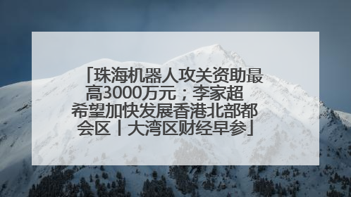 珠海机器人攻关资助最高3000万元；李家超希望加快发展香港北部都会区丨大湾区财经早参