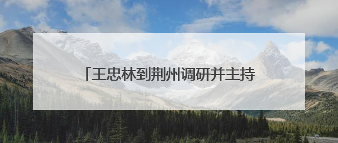 王忠林到荆州调研并主持召开座谈会时强调 坚定信心 加压奋进 努力当好江汉平原高质量发展排头兵