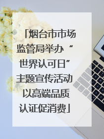 烟台市市场监管局举办“世界认可日”主题宣传活动 以高端品质认证促消费