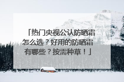 热门央视公认防晒霜怎么选？好用的防晒霜有哪些？按需种草！