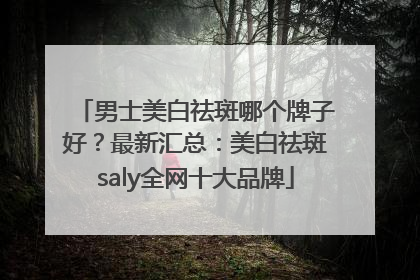 男士美白祛斑哪个牌子好？最新汇总：美白祛斑saly全网十大品牌