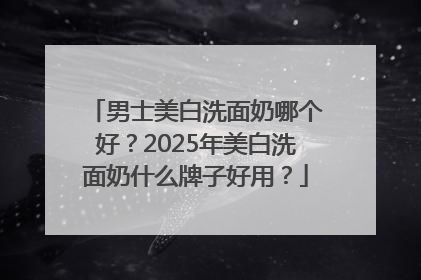 男士美白洗面奶哪个好？2025年美白洗面奶什么牌子好用？