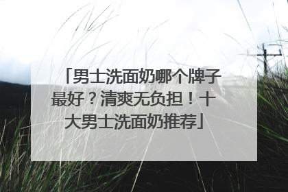 男士洗面奶哪个牌子最好？清爽无负担！十大男士洗面奶推荐