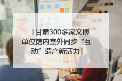 甘肃300多家文博单位馆内室外同步“互动”遗产新活力