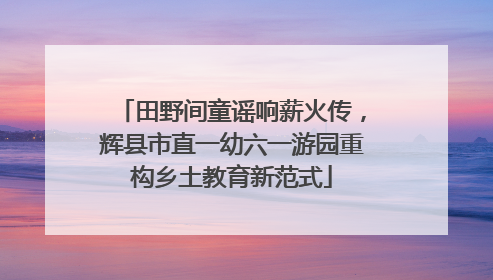 田野间童谣响薪火传，辉县市直一幼六一游园重构乡土教育新范式