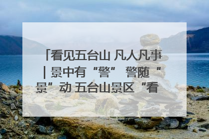 看见五台山 凡人凡事｜景中有“警” 警随“景”动 五台山景区“看得见”的平安守护