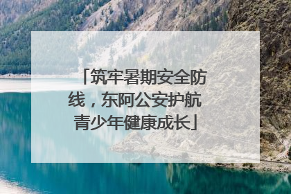 筑牢暑期安全防线，东阿公安护航青少年健康成长