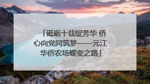 砥砺十载绽芳华 侨心向党同筑梦——元江华侨农场蝶变之路