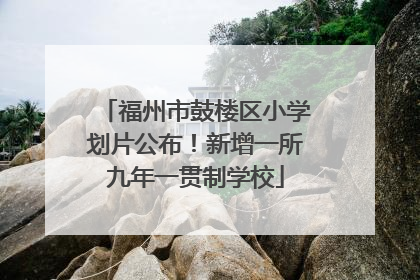 福州市鼓楼区小学划片公布！新增一所九年一贯制学校