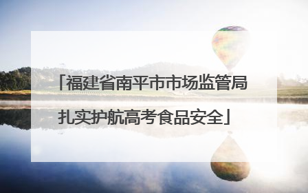 福建省南平市市场监管局扎实护航高考食品安全