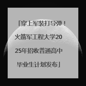穿上军装打导弹！火箭军工程大学2025年招收普通高中毕业生计划发布