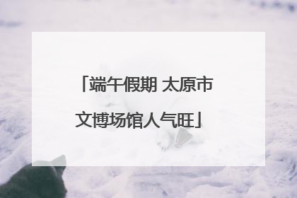 端午假期 太原市文博场馆人气旺