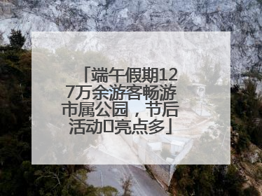 端午假期127万余游客畅游市属公园，节后活动﻿亮点多