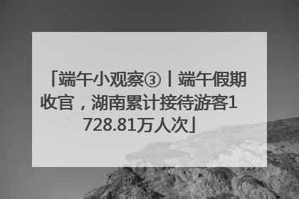 端午小观察③丨端午假期收官，湖南累计接待游客1728.81万人次