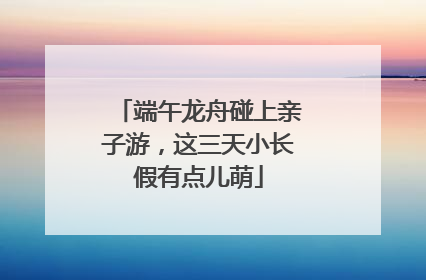 端午龙舟碰上亲子游，这三天小长假有点儿萌
