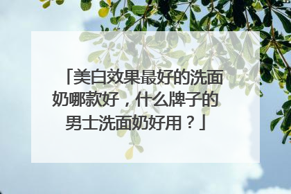 美白效果最好的洗面奶哪款好，什么牌子的男士洗面奶好用？