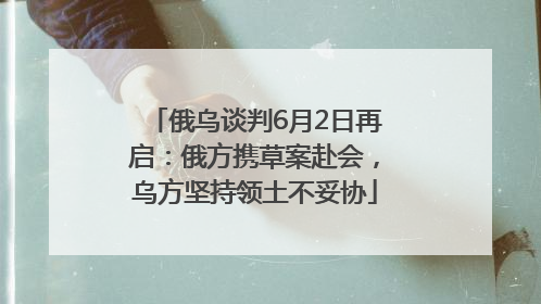 俄乌谈判6月2日再启：俄方携草案赴会，乌方坚持领土不妥协
