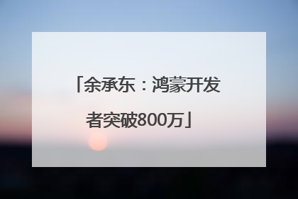 余承东：鸿蒙开发者突破800万