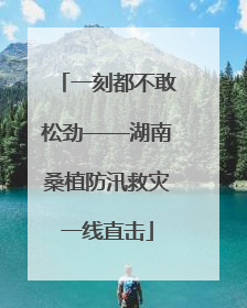 一刻都不敢松劲——湖南桑植防汛救灾一线直击