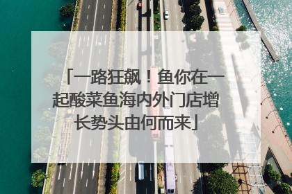 一路狂飙！鱼你在一起酸菜鱼海内外门店增长势头由何而来