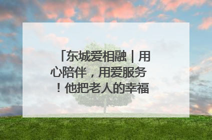 东城爱相融｜用心陪伴，用爱服务！他把老人的幸福感当“大事儿”