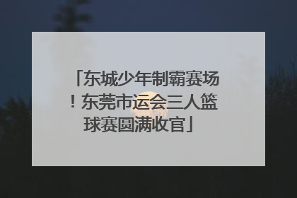 东城少年制霸赛场！东莞市运会三人篮球赛圆满收官
