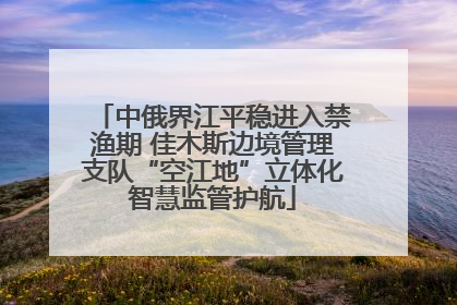 中俄界江平稳进入禁渔期 佳木斯边境管理支队“空江地”立体化智慧监管护航