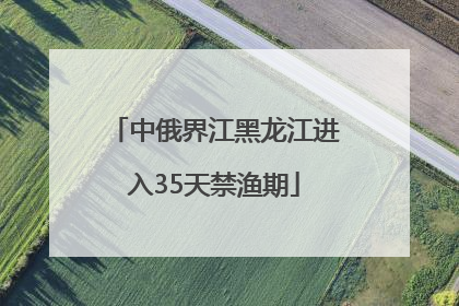 中俄界江黑龙江进入35天禁渔期