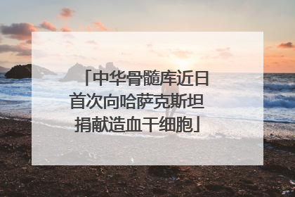中华骨髓库近日首次向哈萨克斯坦捐献造血干细胞
