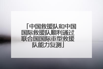 中国救援队和中国国际救援队顺利通过联合国国际重型救援队能力复测