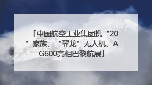 中国航空工业集团携“20”家族、“翼龙”无人机、AG600亮相巴黎航展