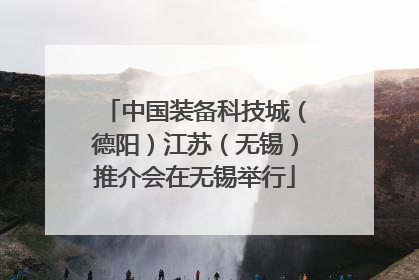 中国装备科技城（德阳）江苏（无锡）推介会在无锡举行