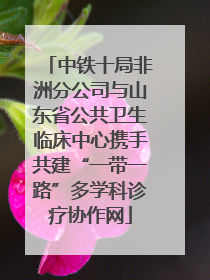 中铁十局非洲分公司与山东省公共卫生临床中心携手共建“一带一路”多学科诊疗协作网