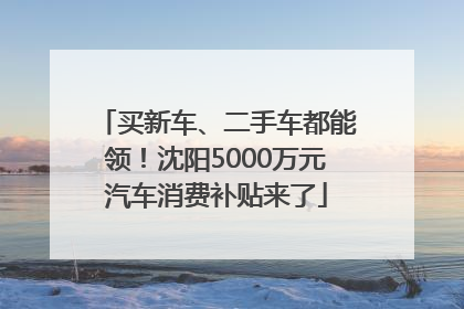 买新车、二手车都能领！沈阳5000万元汽车消费补贴来了
